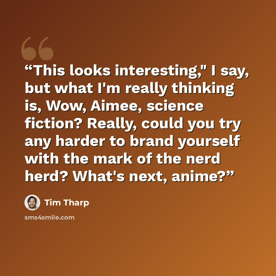 “This looks interesting," I say, but what I'm really thinking is, Wow, Aimee, science fiction? Really, could you try any harder to brand yourself with the mark of the nerd herd? What's next, anime?” quote by Tim Tharp