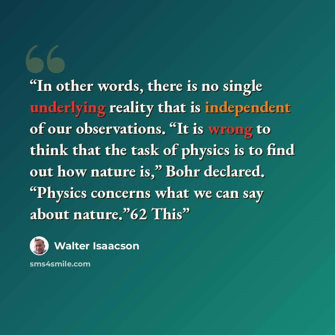 “In other words, there is no single underlying reality that is independent of our observations. “It is wrong to think that the task of physics is to find out how nature is,” Bohr declared. “Physics concerns what we can say about nature.”62 This” quote by Walter Isaacson