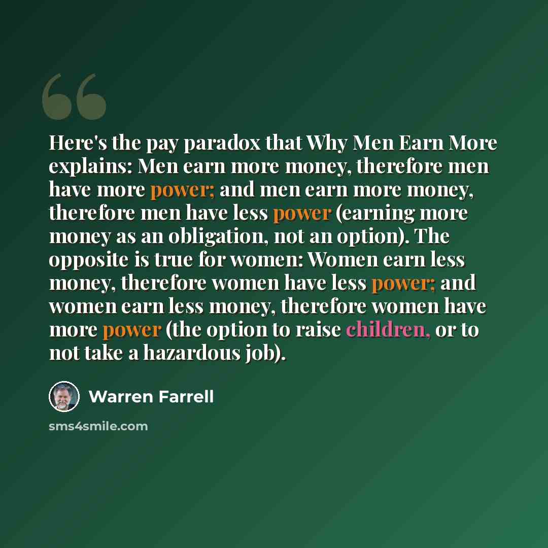 “Here's the pay paradox that Why Men Earn More explains: Men earn more money, therefore men have more power; and men earn more money, therefore men have less power (earning more money as an obligation, not an option). The opposite is true for women: Women earn less money, therefore women have less…” quote by Warren Farrell