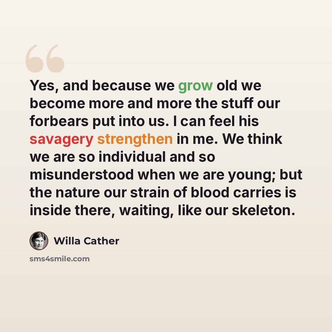 “Yes, and because we grow old we become more and more the stuff our forbears put into us. I can feel his savagery strengthen in me. We think we are so individual and so misunderstood when we are young; but the nature our strain of blood carries is inside there, waiting, like our skeleton.” quote by Willa Cather