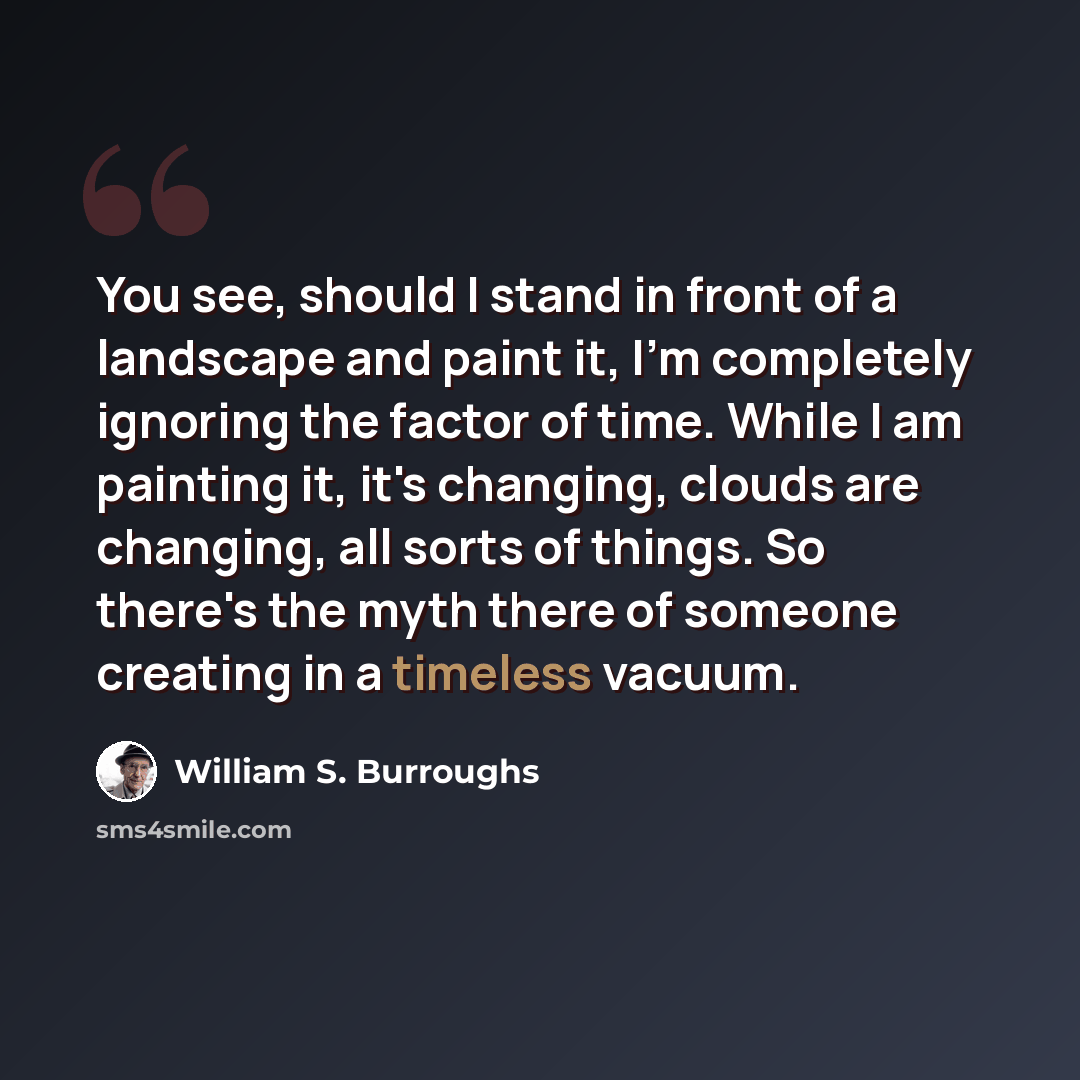“You see, should I stand in front of a landscape and paint it, I'm completely ignoring the factor of time. While I am painting it, it's changing, clouds are changing, all sorts of things. So there's the myth there of someone creating in a timeless vacuum.” quote by William S. Burroughs