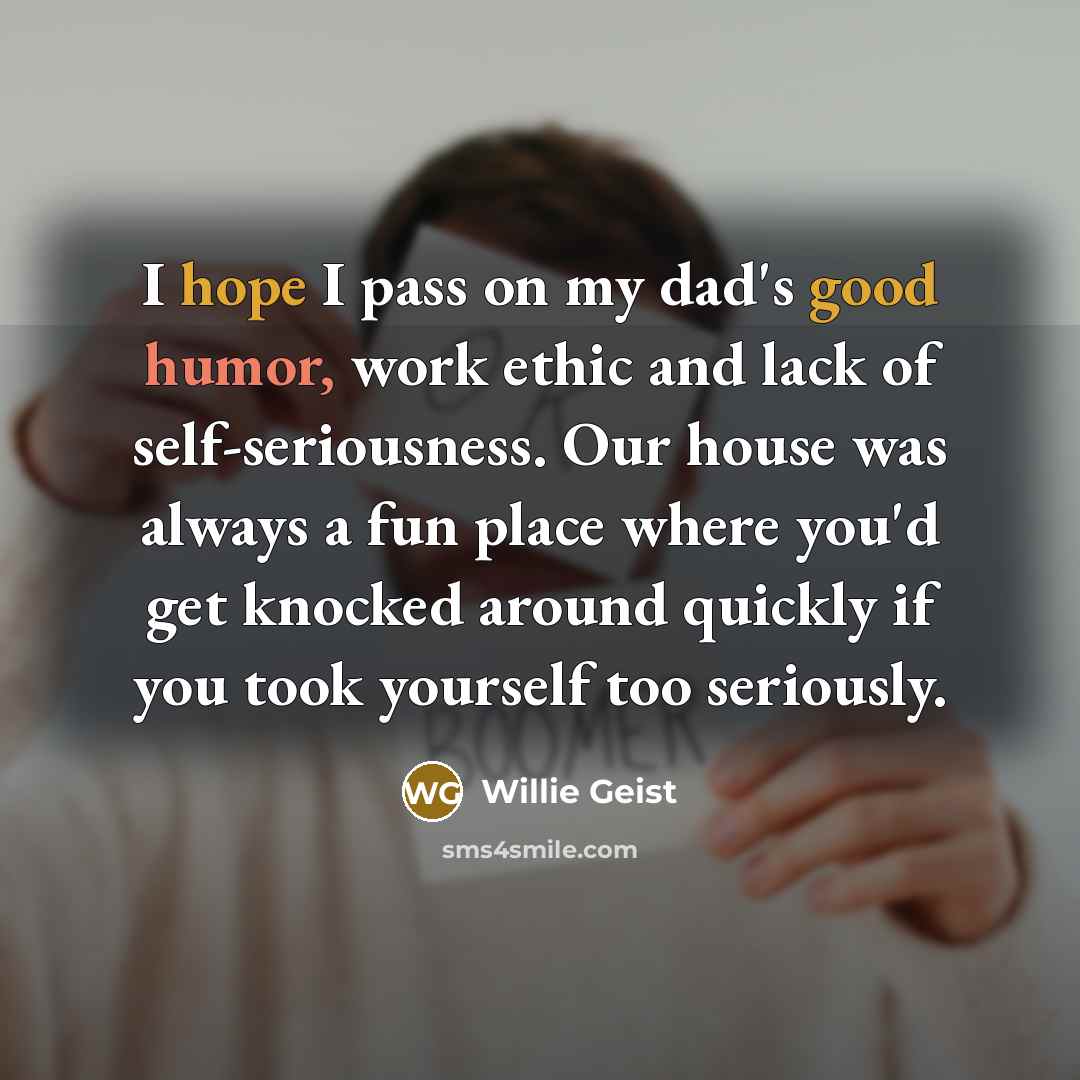 “I hope I pass on my dad's good humor, work ethic and lack of self-seriousness. Our house was always a fun place where you'd get knocked around quickly if you took yourself too seriously.” quote by Willie Geist