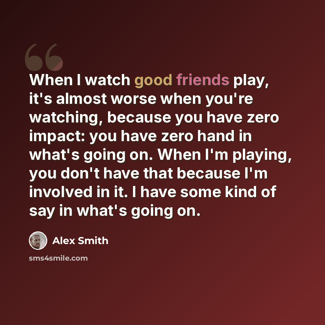 “When I watch good friends play, it's almost worse when you're watching, because you have zero impact: you have zero hand in what's going on. When I'm playing, you don't have that because I'm involved in it. I have some kind of say in what's going on.” quote by Alex Smith