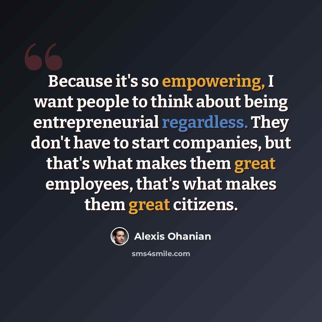 “Because it's so empowering, I want people to think about being entrepreneurial regardless. They don't have to start companies, but that's what makes them great employees, that's what makes them great citizens.” quote by Alexis Ohanian