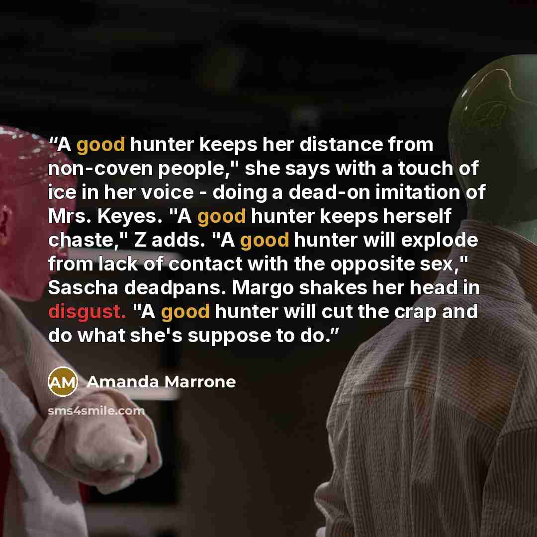 “A good hunter keeps her distance from non-coven people," she says with a touch of ice in her voice - doing a dead-on imitation of Mrs. Keyes. "A good hunter keeps herself chaste," Z adds. "A good hunter will explode from lack of contact with the opposite sex," Sascha deadpans. Margo shakes her…” quote by Amanda Marrone