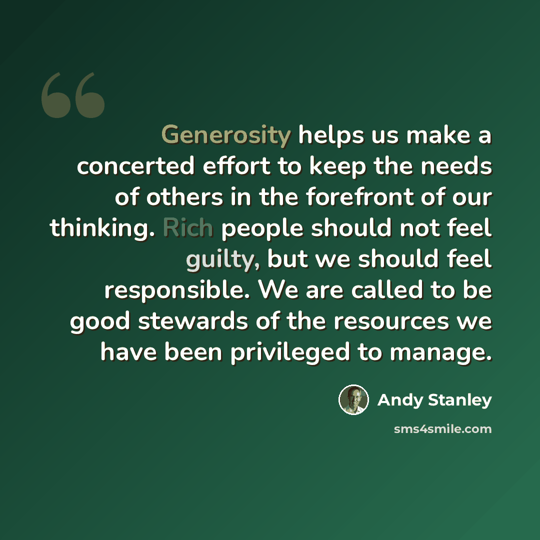 “Generosity helps us make a concerted effort to keep the needs of others in the forefront of our thinking. Rich people should not feel guilty, but we should feel responsible. We are called to be good stewards of the resources we have been privileged to manage.” quote by Andy Stanley