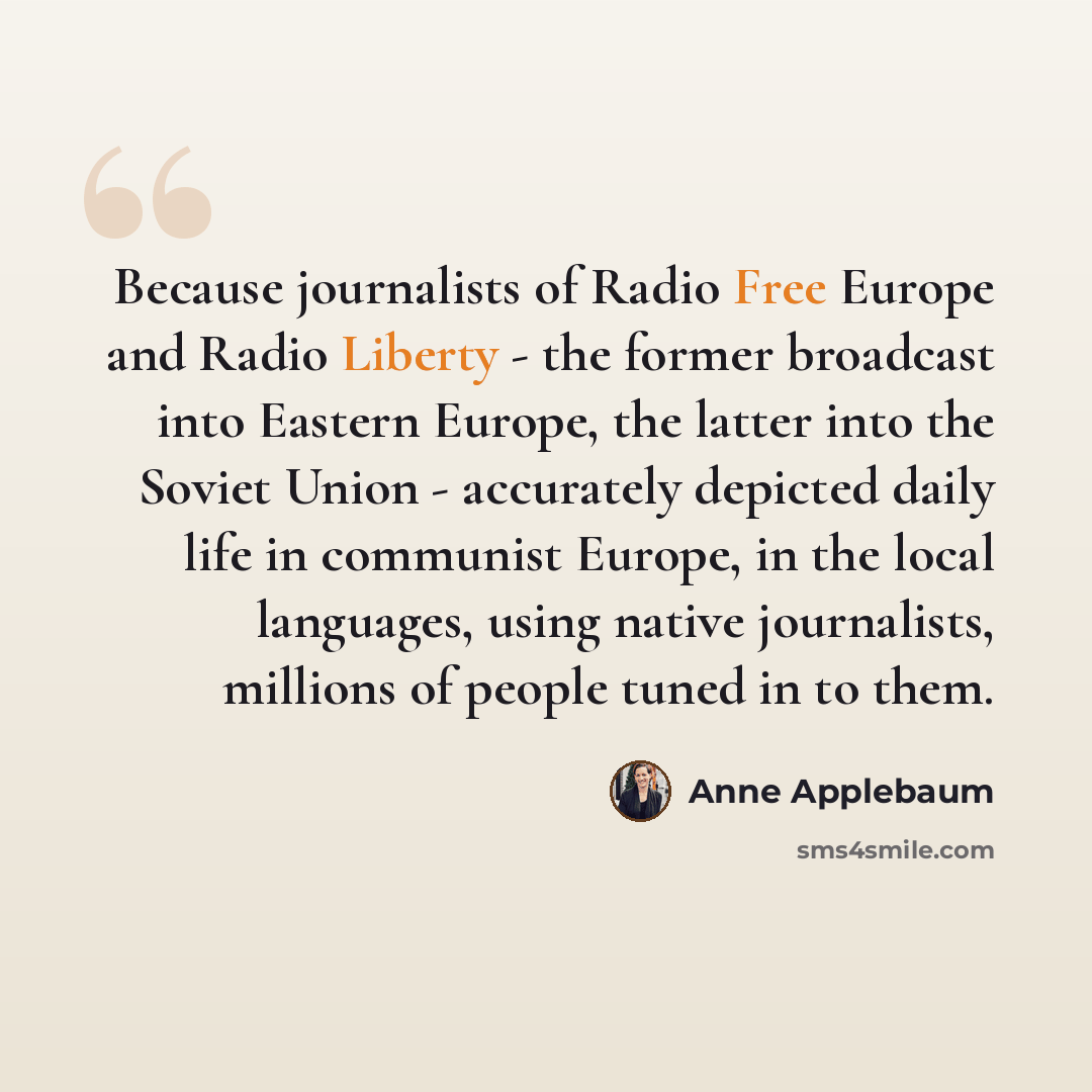 “Because journalists of Radio Free Europe and Radio Liberty - the former broadcast into Eastern Europe, the latter into the Soviet Union - accurately depicted daily life in communist Europe, in the local languages, using native journalists, millions of people tuned in to them.” quote by Anne Applebaum
