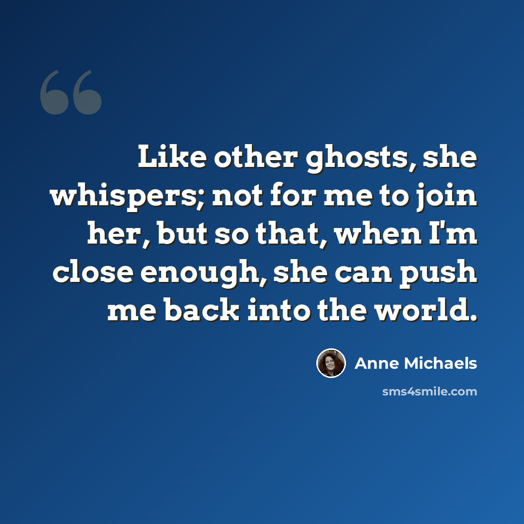 “Like other ghosts, she whispers; not for me to join her, but so that, when I'm close enough, she can push me back into the world.” quote by Anne Michaels