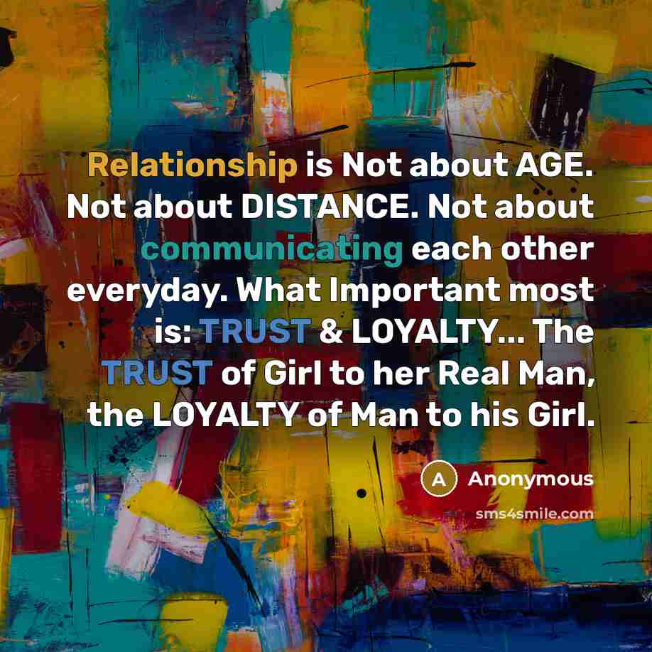 “Relationship is Not about AGE. Not about DISTANCE. Not about communicating each other everyday. What Important most is: TRUST & LOYALTY... The TRUST of Girl to her Real Man, the LOYALTY of Man to his Girl.” quote by Anonymous