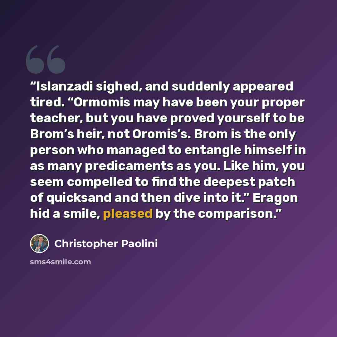 “Islanzadi sighed, and suddenly appeared tired. “Ormomis may have been your proper teacher, but you have proved yourself to be Brom’s heir, not Oromis’s. Brom is the only person who managed to entangle himself in as many predicaments as you. Like him, you seem compelled to find the deepest patch of…” quote by Christopher Paolini