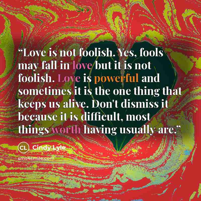 “Love is not foolish. Yes, fools may fall in love but it is not foolish. Love is powerful and sometimes it is the one thing that keeps us alive. Don't dismiss it because it is difficult, most things worth having usually are.” quote by Cindy Lyle