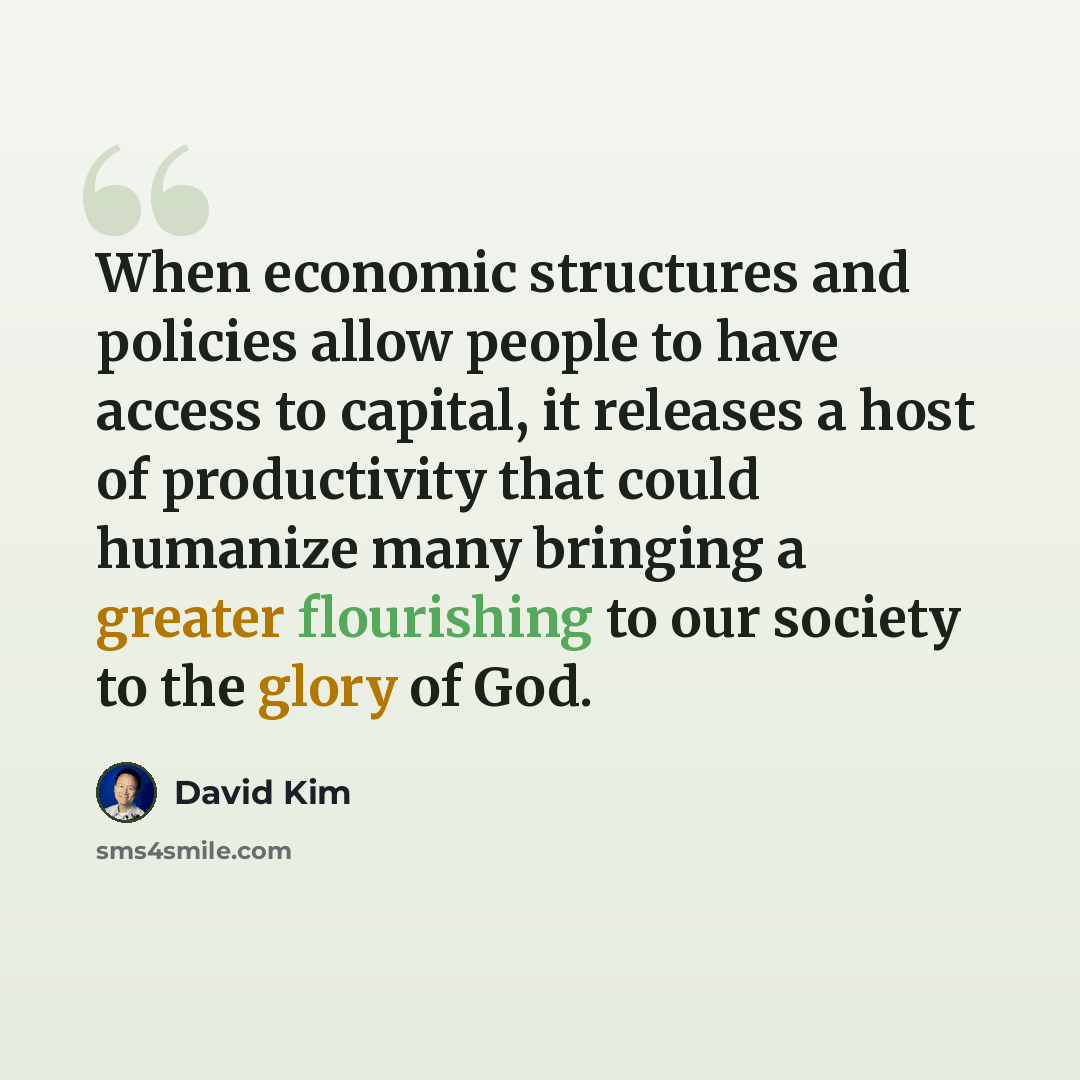 “When economic structures and policies allow people to have access to capital, it releases a host of productivity that could humanize many bringing a greater flourishing to our society to the glory of God.” quote by David Kim