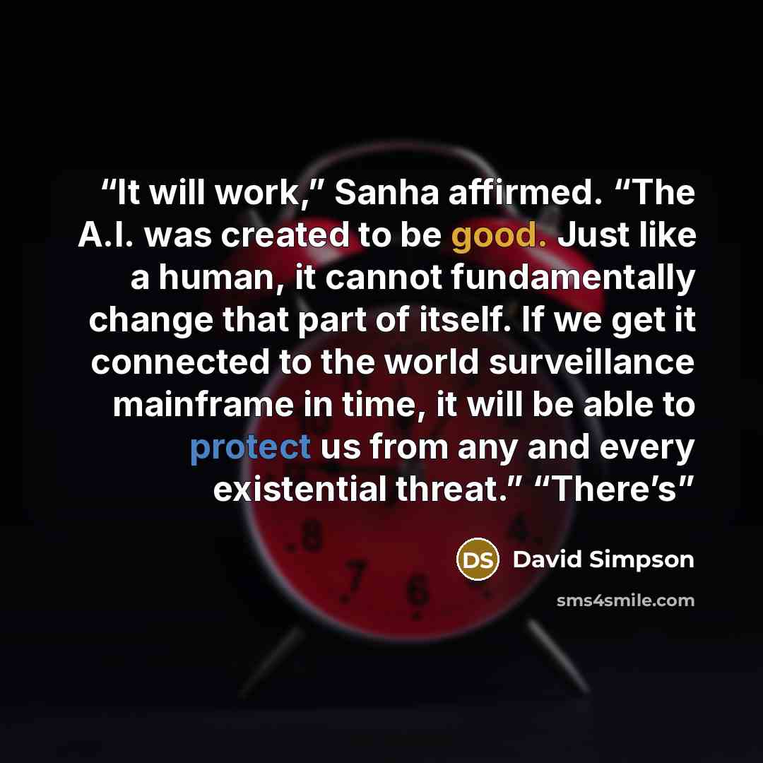 “It will work,” Sanha affirmed. “The A.I. was created to be good. Just like a human, it cannot fundamentally change that part of itself. If we get it connected to the world surveillance mainframe in time, it will be able to protect us from any and every existential threat.” “There’s” quote by David Simpson