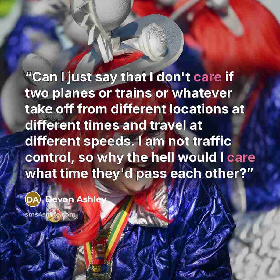 “Can I just say that I don't care if two planes or trains or whatever take off from different locations at different times and travel at different speeds. I am not traffic control, so why the hell would I care what time they'd pass each other?” quote by Devon Ashley