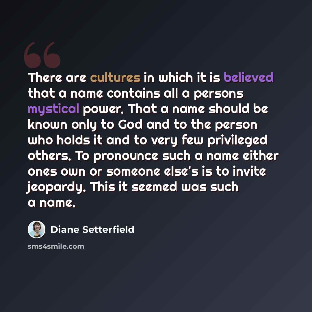 “There are cultures in which it is believed that a name contains all a persons mystical power. That a name should be known only to God and to the person who holds it and to very few privileged others. To pronounce such a name either ones own or someone else's is to invite jeopardy. This it seemed…” quote by Diane Setterfield
