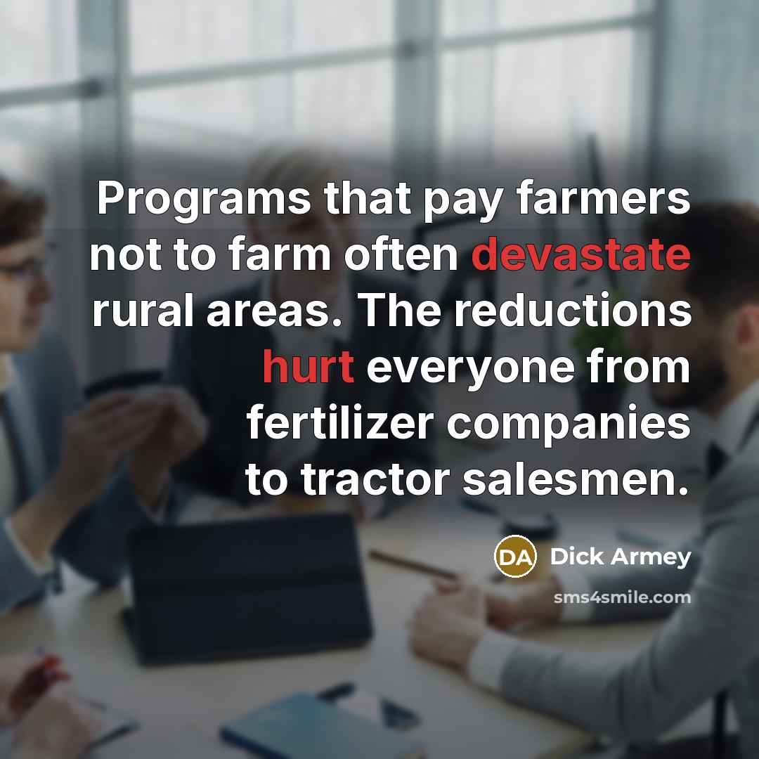 “Programs that pay farmers not to farm often devastate rural areas. The reductions hurt everyone from fertilizer companies to tractor salesmen.” quote by Dick Armey