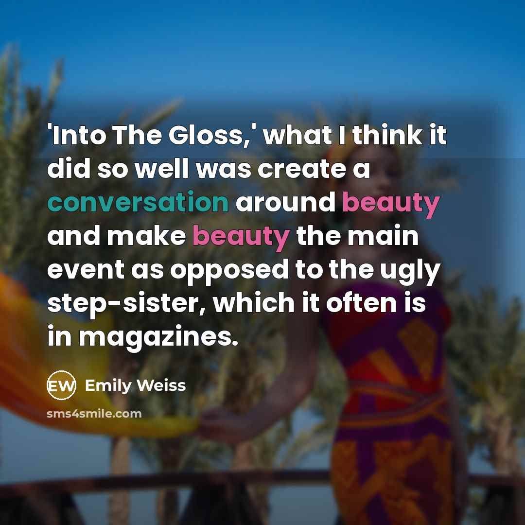 “'Into The Gloss,' what I think it did so well was create a conversation around beauty and make beauty the main event as opposed to the ugly step-sister, which it often is in magazines.” quote by Emily Weiss