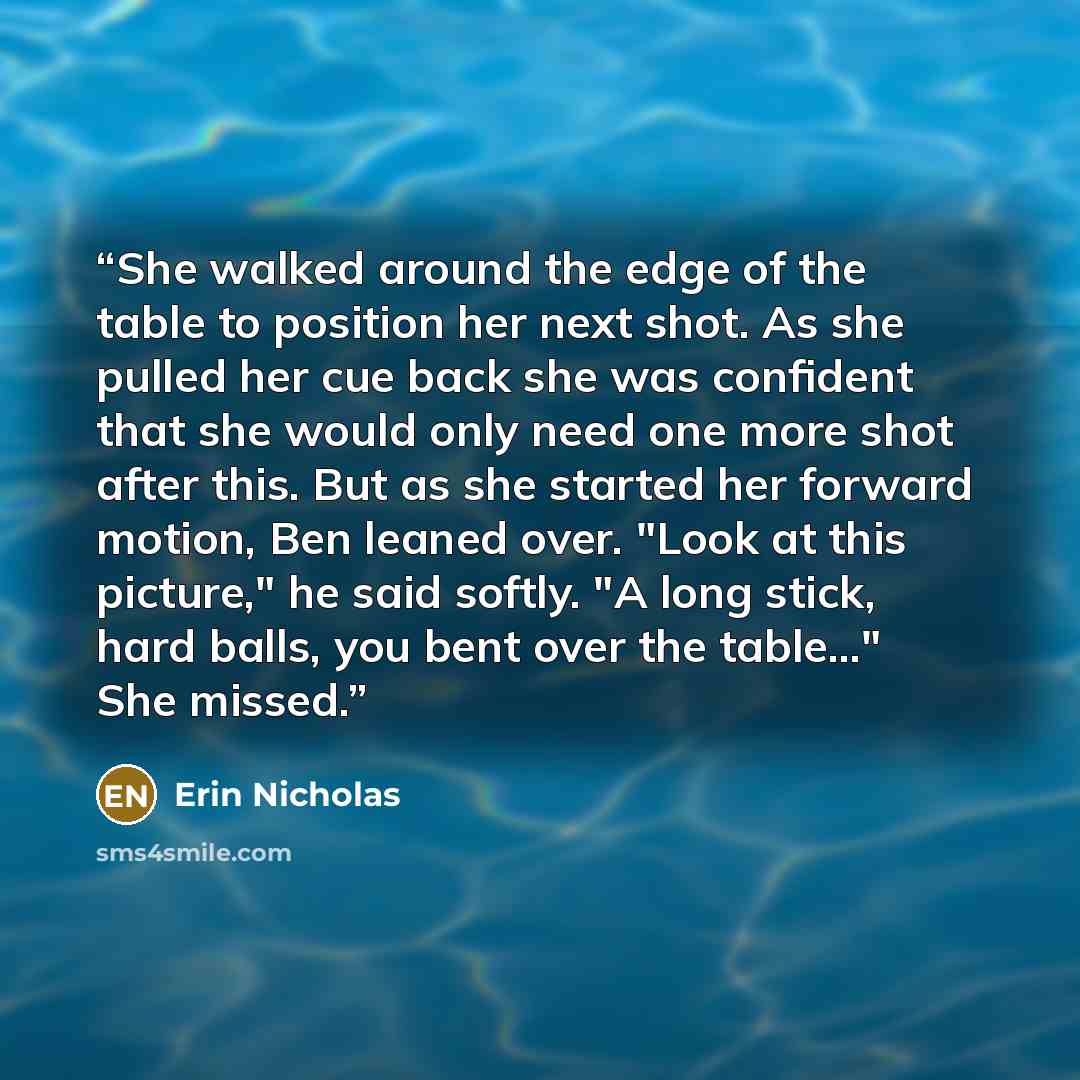 “She walked around the edge of the table to position her next shot. As she pulled her cue back she was confident that she would only need one more shot after this. But as she started her forward motion, Ben leaned over. "Look at this picture," he said softly. "A long stick, hard balls, you bent…” quote by Erin Nicholas