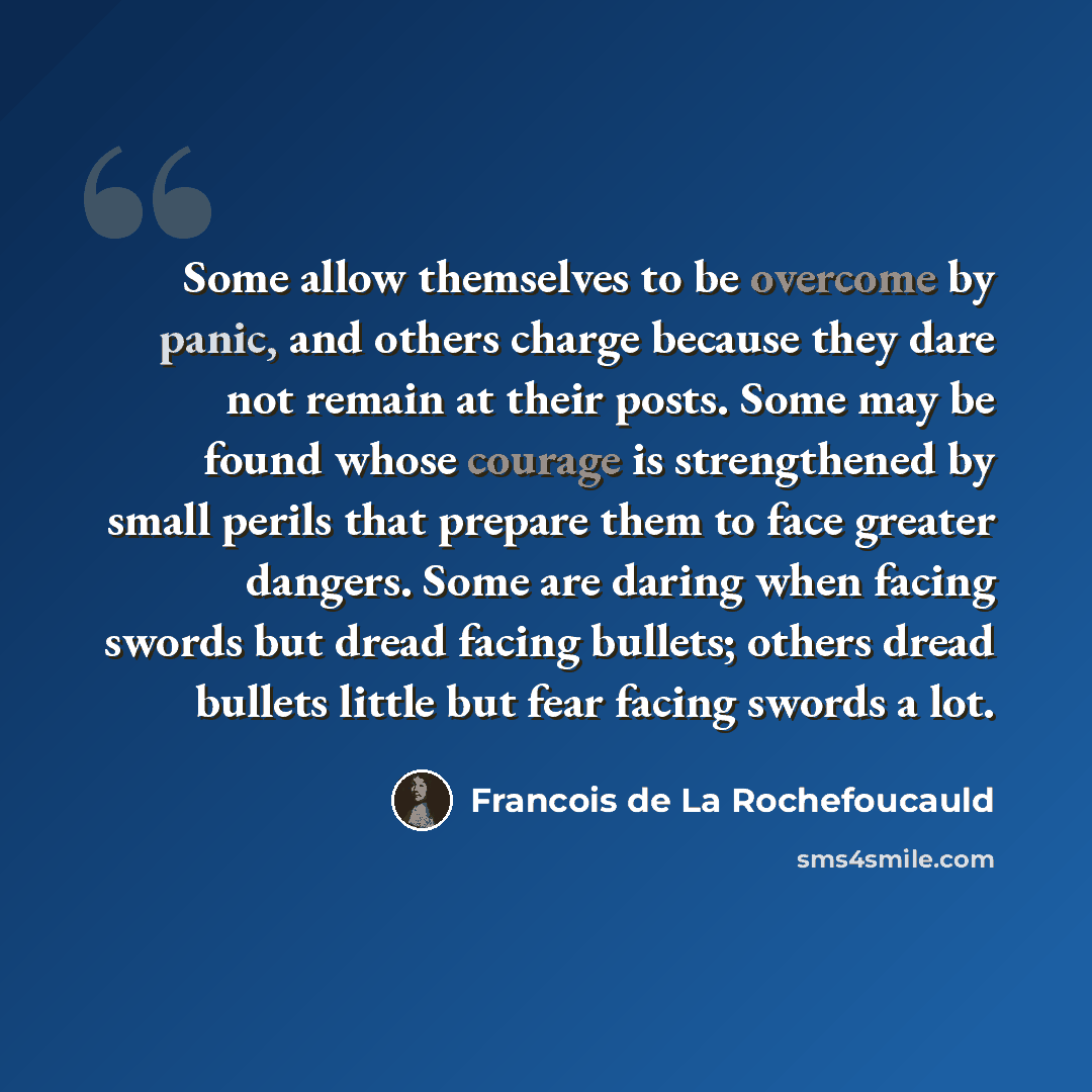 “Some allow themselves to be overcome by panic, and others charge because they dare not remain at their posts. Some may be found whose courage is strengthened by small perils that prepare them to face greater dangers. Some are daring when facing swords but dread facing bullets; others dread bullets…” quote by Francois de La Rochefoucauld