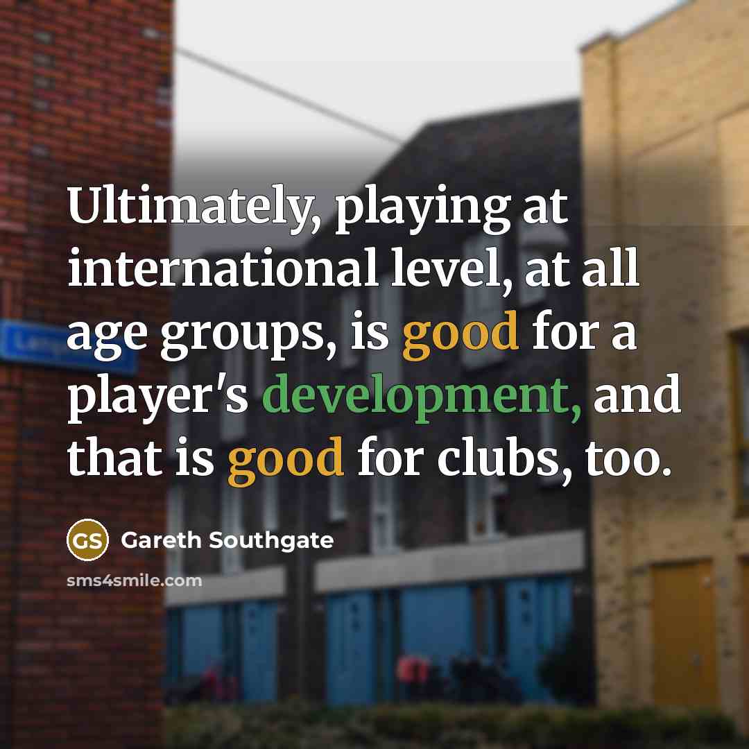 “Ultimately, playing at international level, at all age groups, is good for a player's development, and that is good for clubs, too.” quote by Gareth Southgate