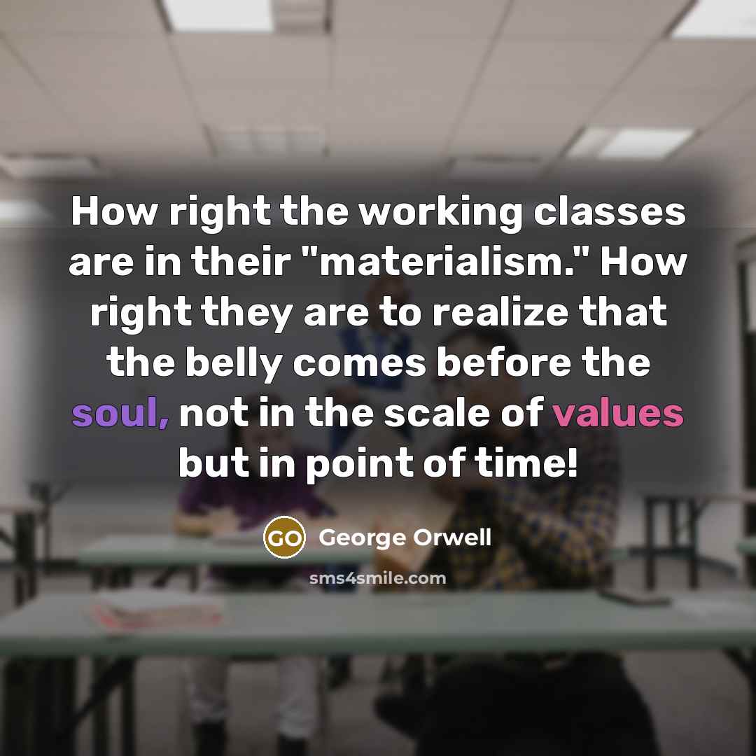 “How right the working classes are in their "materialism." How right they are to realize that the belly comes before the soul, not in the scale of values but in point of time!” quote by George Orwell