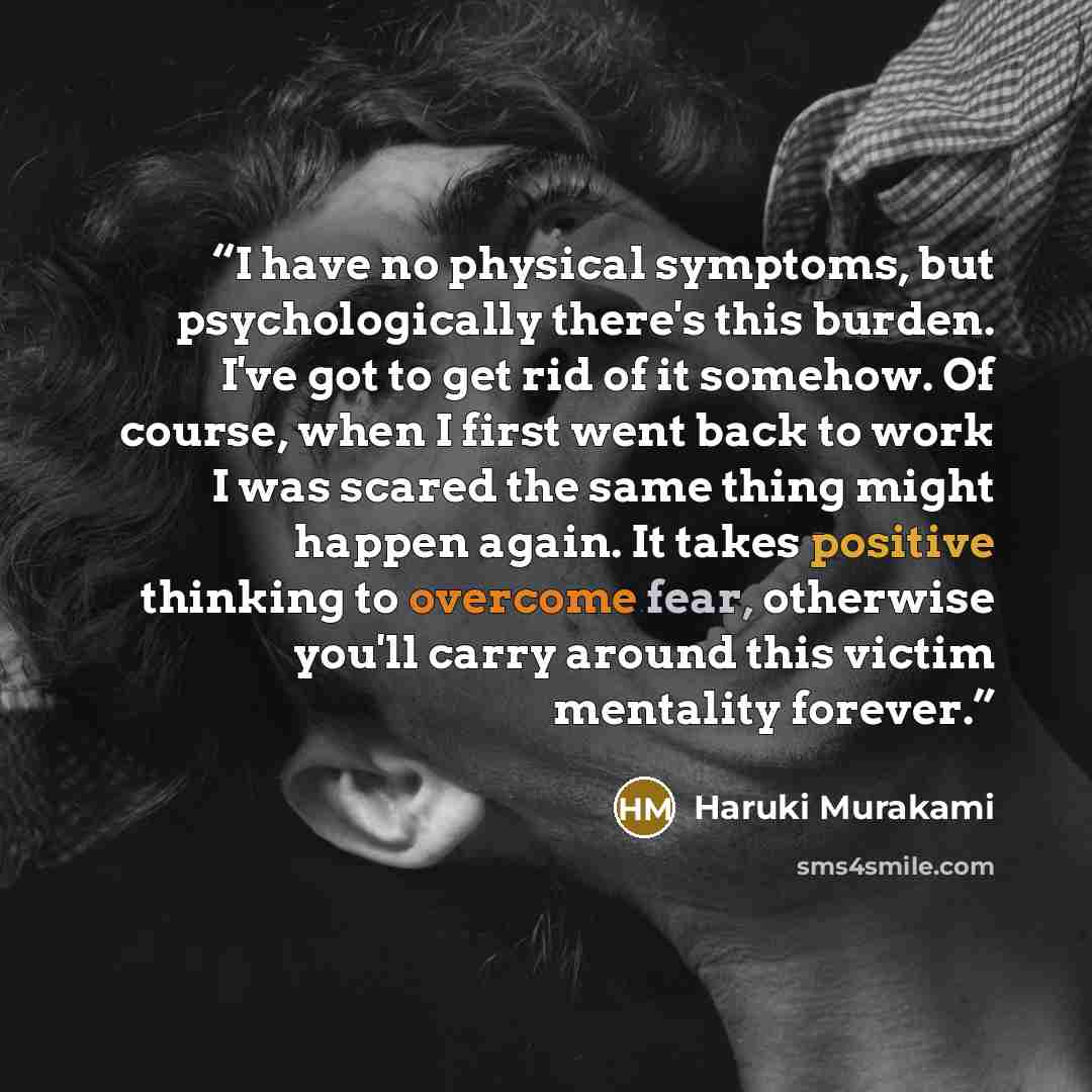 “I have no physical symptoms, but psychologically there's this burden. I've got to get rid of it somehow. Of course, when I first went back to work I was scared the same thing might happen again. It takes positive thinking to overcome fear, otherwise you'll carry around this victim mentality forever.” quote by Haruki Murakami
