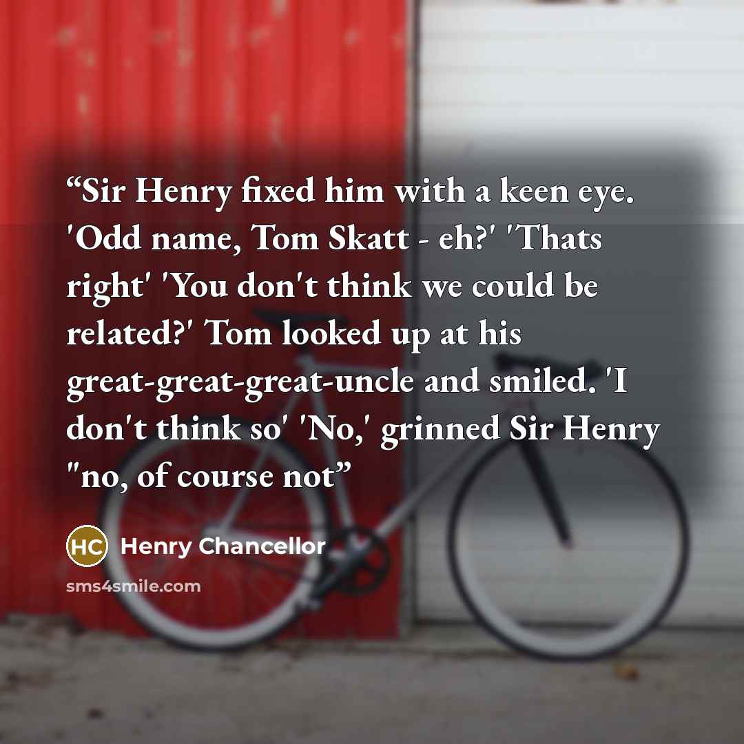 “Sir Henry fixed him with a keen eye. 'Odd name, Tom Skatt - eh?' 'Thats right' 'You don't think we could be related?' Tom looked up at his great-great-great-uncle and smiled. 'I don't think so' 'No,' grinned Sir Henry "no, of course not” quote by Henry Chancellor