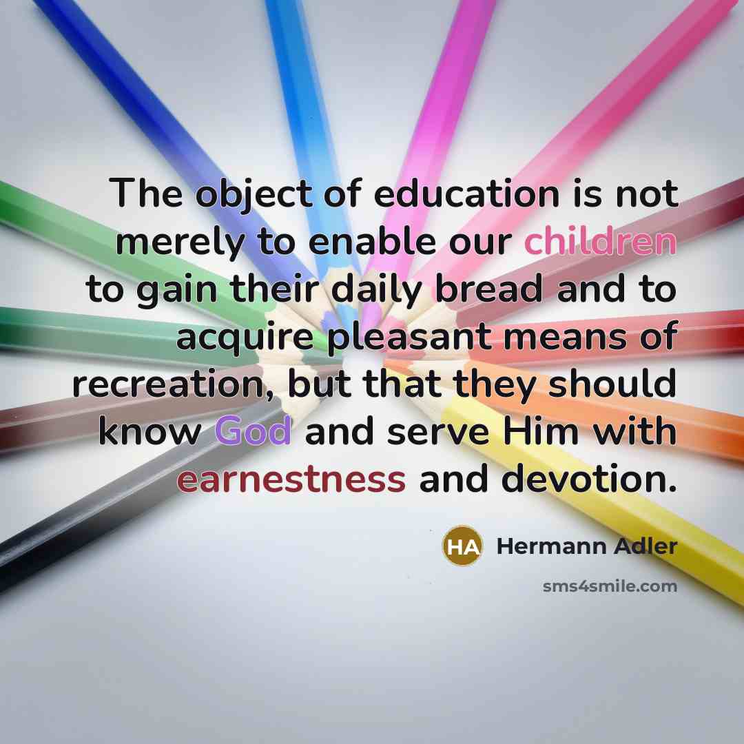 “The object of education is not merely to enable our children to gain their daily bread and to acquire pleasant means of recreation, but that they should know God and serve Him with earnestness and devotion.” quote by Hermann Adler