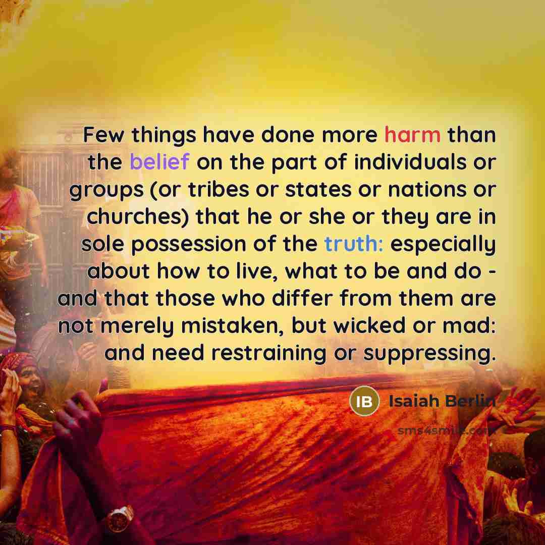 “Few things have done more harm than the belief on the part of individuals or groups (or tribes or states or nations or churches) that he or she or they are in sole possession of the truth: especially about how to live, what to be and do - and that those who differ from them are not merely…” quote by Isaiah Berlin