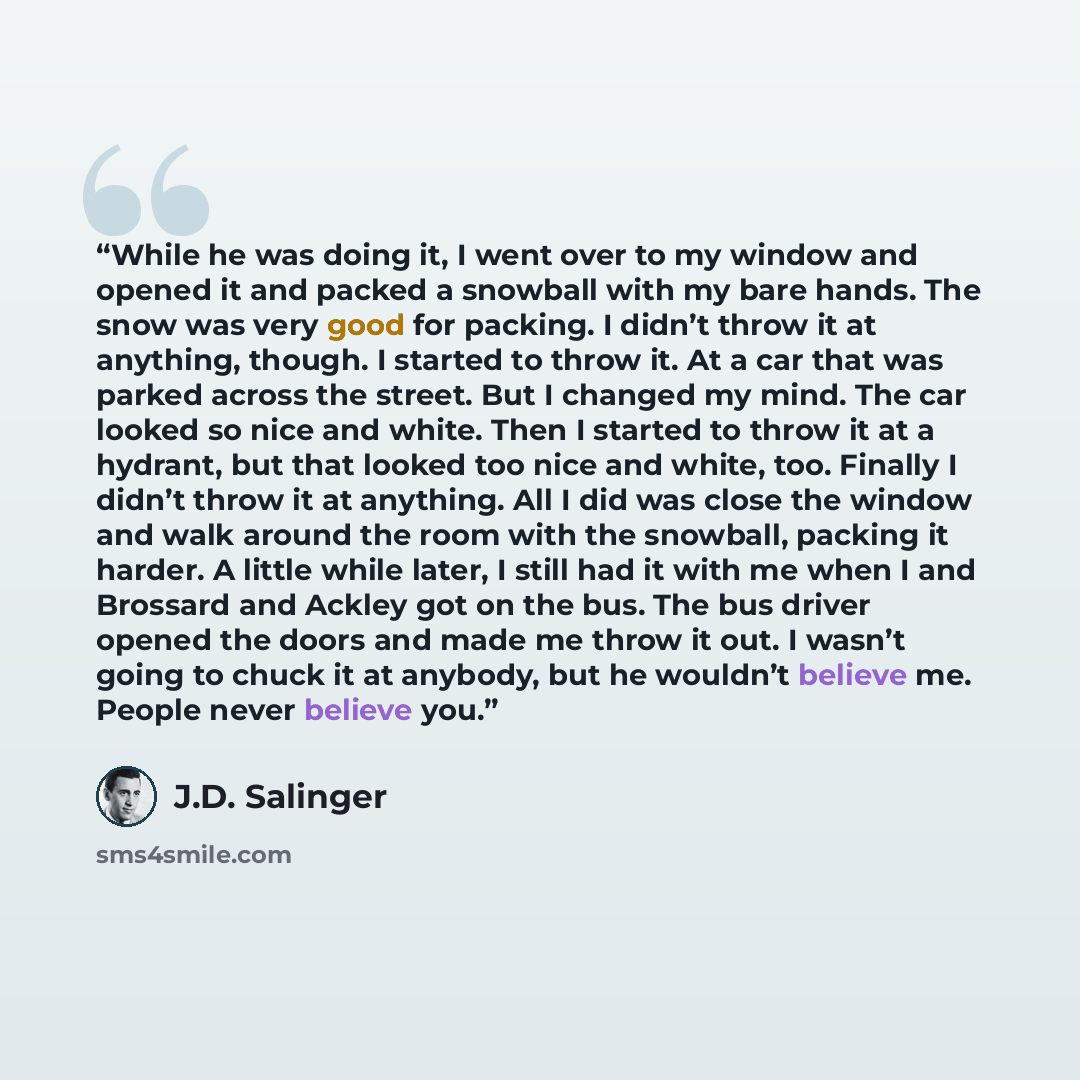 “While he was doing it, I went over to my window and opened it and packed a snowball with my bare hands. The snow was very good for packing. I didn’t throw it at anything, though. I started to throw it. At a car that was parked across the street. But I changed my mind. The car looked so nice and…” quote by J.D. Salinger