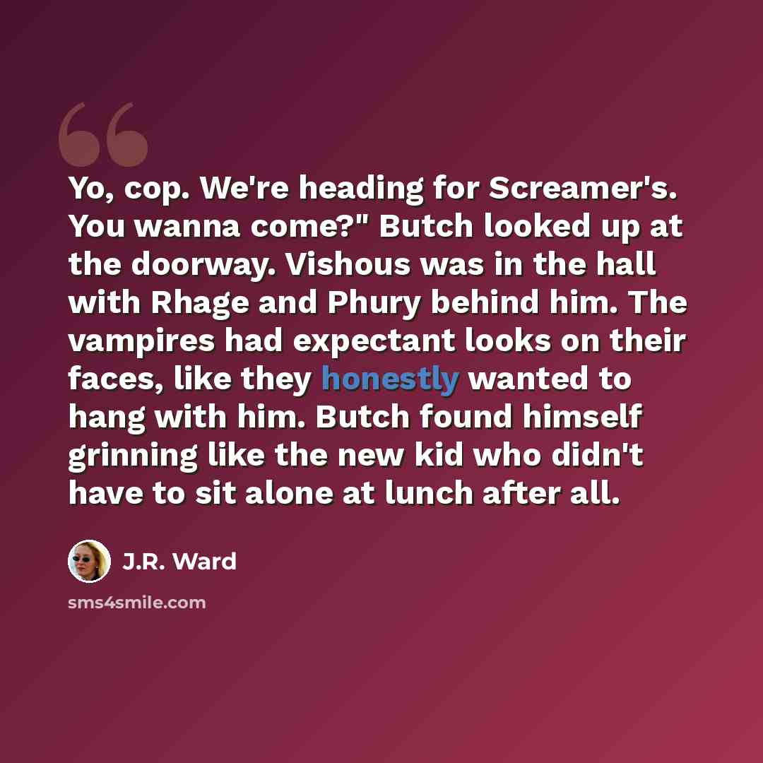 “Yo, cop. We're heading for Screamer's. You wanna come?" Butch looked up at the doorway. Vishous was in the hall with Rhage and Phury behind him. The vampires had expectant looks on their faces, like they honestly wanted to hang with him. Butch found himself grinning like the new kid who didn't…” quote by J.R. Ward
