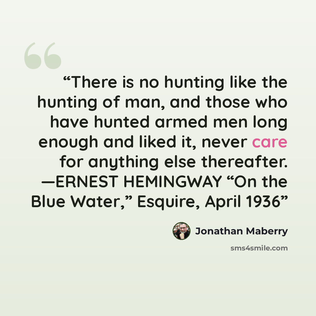 “There is no hunting like the hunting of man, and those who have hunted armed men long enough and liked it, never care for anything else thereafter. —ERNEST HEMINGWAY “On the Blue Water,” Esquire, April 1936” quote by Jonathan Maberry