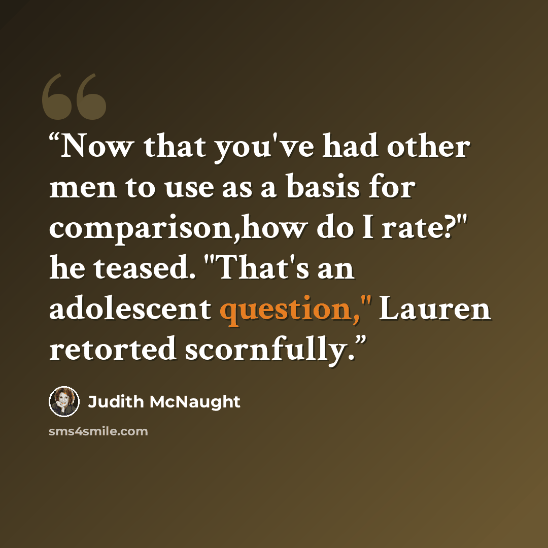 “Now that you've had other men to use as a basis for comparison,how do I rate?" he teased. "That's an adolescent question," Lauren retorted scornfully.” quote by Judith McNaught