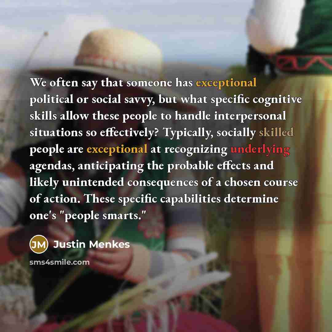 “We often say that someone has exceptional political or social savvy, but what specific cognitive skills allow these people to handle interpersonal situations so effectively? Typically, socially skilled people are exceptional at recognizing underlying agendas, anticipating the probable effects and…” quote by Justin Menkes