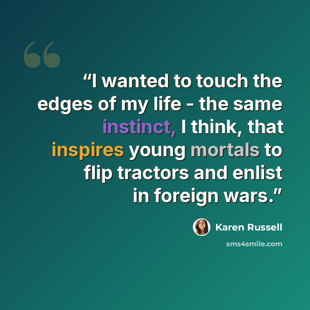“I wanted to touch the edges of my life - the same instinct, I think, that inspires young mortals to flip tractors and enlist in foreign wars.” quote by Karen Russell