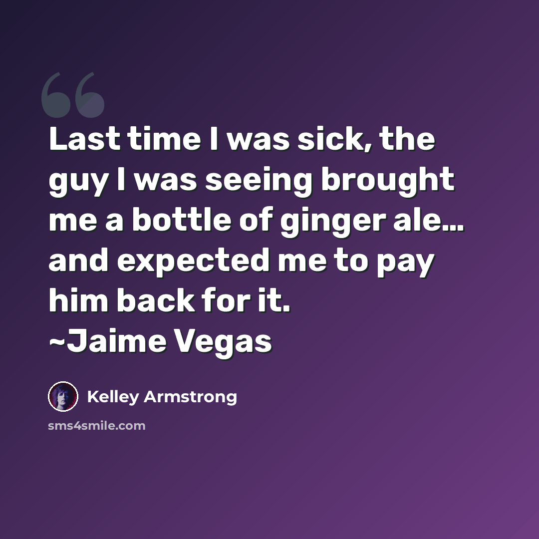 “Last time I was sick, the guy I was seeing brought me a bottle of ginger ale… and expected me to pay him back for it. ~Jaime Vegas” quote by Kelley Armstrong
