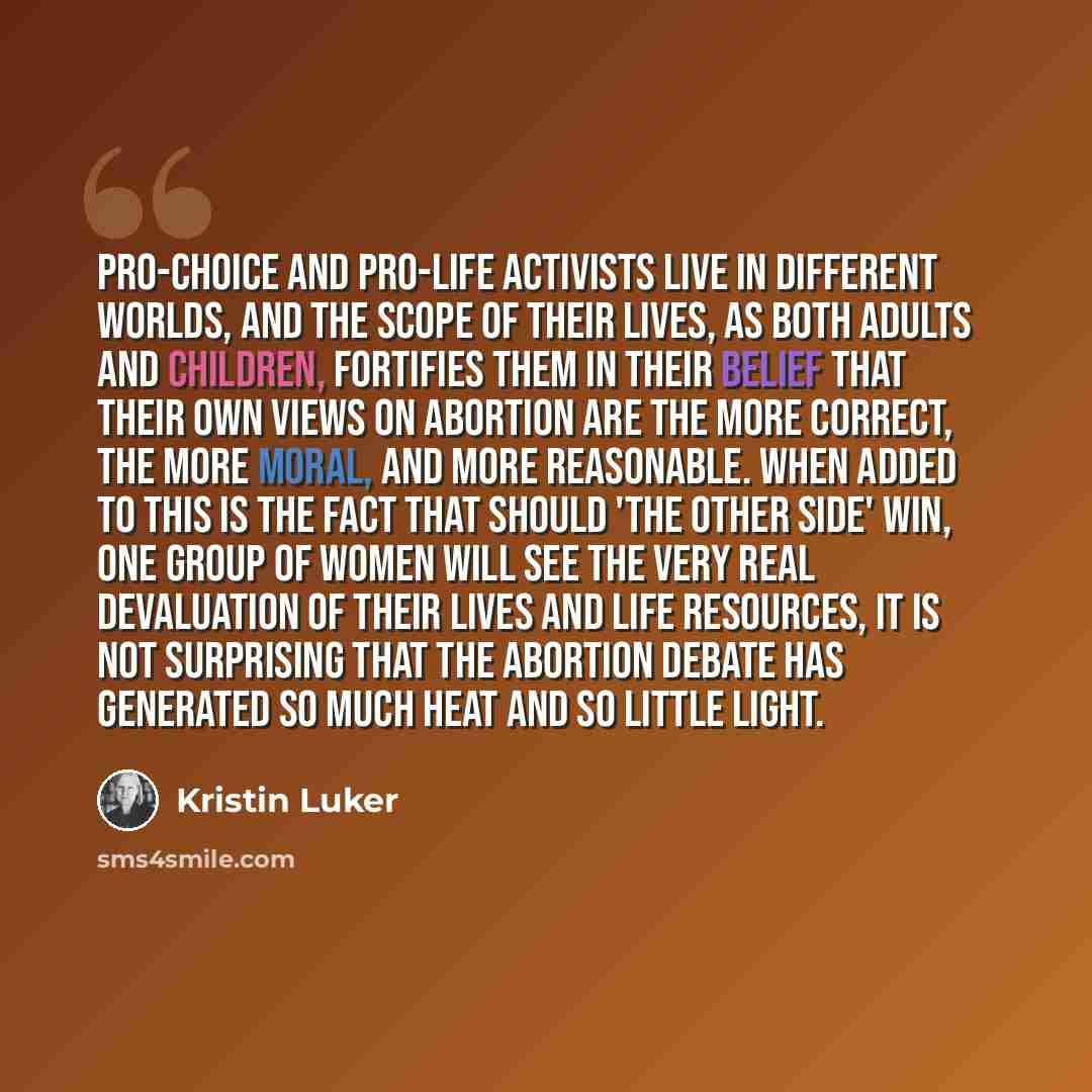 “Pro-choice and pro-life activists live in different worlds, and the scope of their lives, as both adults and children, fortifies them in their belief that their own views on abortion are the more correct, the more moral, and more reasonable. When added to this is the fact that should 'the other…” quote by Kristin Luker