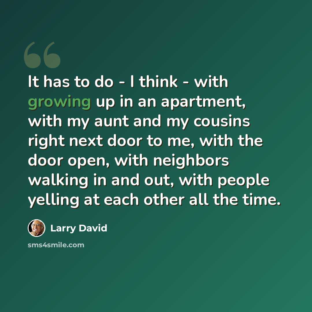 “It has to do - I think - with growing up in an apartment, with my aunt and my cousins right next door to me, with the door open, with neighbors walking in and out, with people yelling at each other all the time.” quote by Larry David