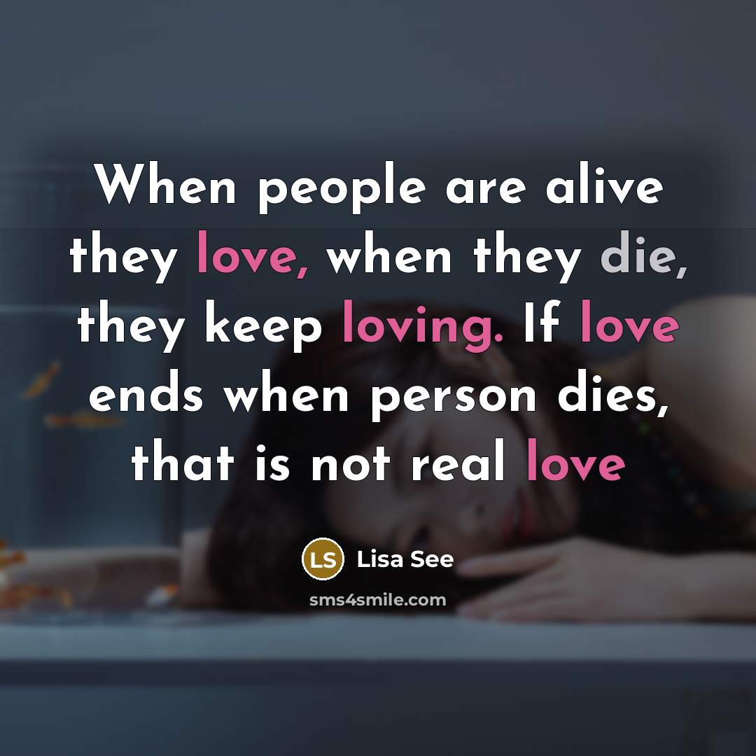 “When people are alive they love, when they die, they keep loving. If love ends when person dies, that is not real love” quote by Lisa See