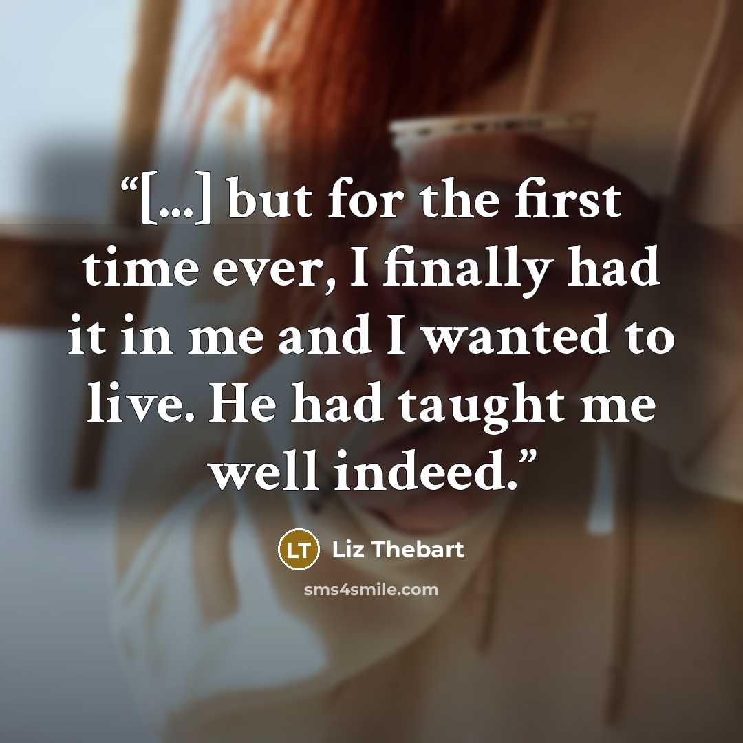 “[...] but for the first time ever, I finally had it in me and I wanted to live. He had taught me well indeed.” quote by Liz Thebart