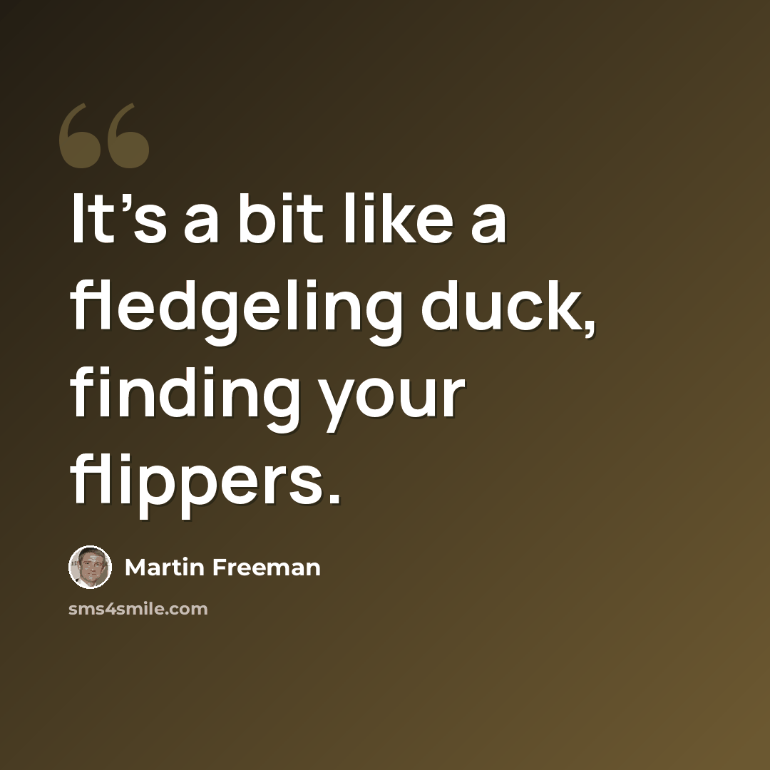 “It's a bit like a fledgeling duck, finding your flippers.” quote by Martin Freeman