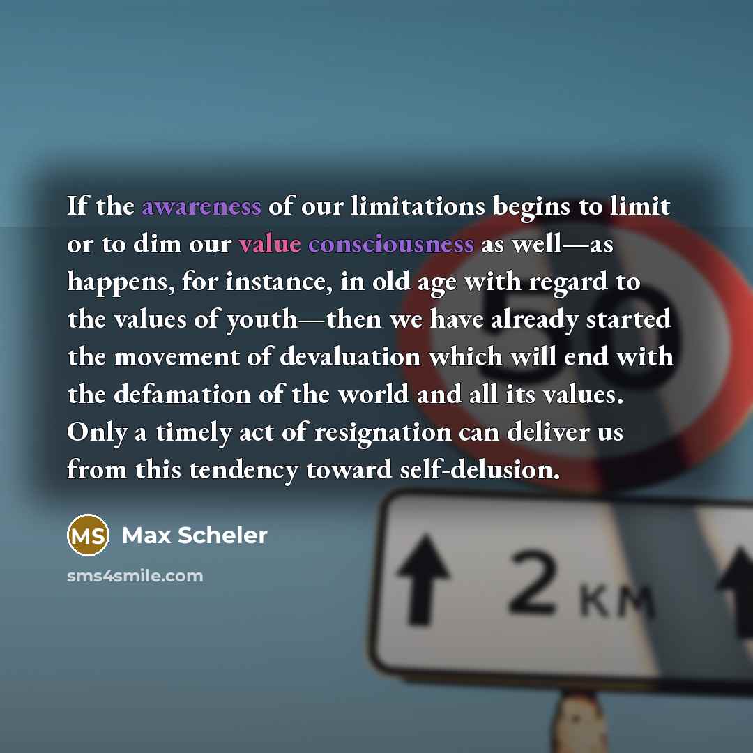 “If the awareness of our limitations begins to limit or to dim our value consciousness as well—as happens, for instance, in old age with regard to the values of youth—then we have already started the movement of devaluation which will end with the defamation of the world and all its values. Only a…” quote by Max Scheler