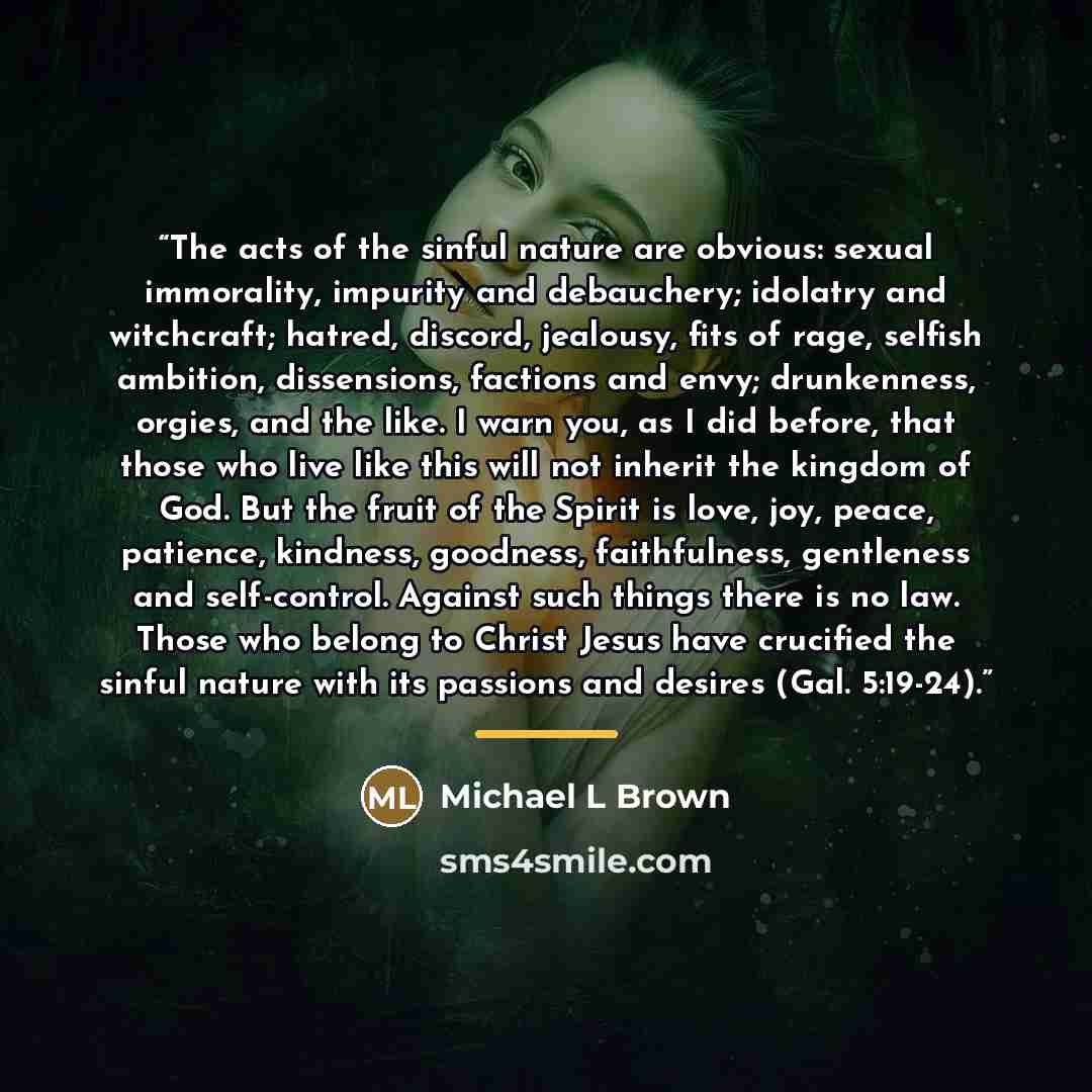 “The acts of the sinful nature are obvious: sexual immorality, impurity and debauchery; idolatry and witchcraft; hatred, discord, jealousy, fits of rage, selfish ambition, dissensions, factions and envy; drunkenness, orgies, and the like. I warn you, as I did before, that those who live like this…” quote by Michael L Brown