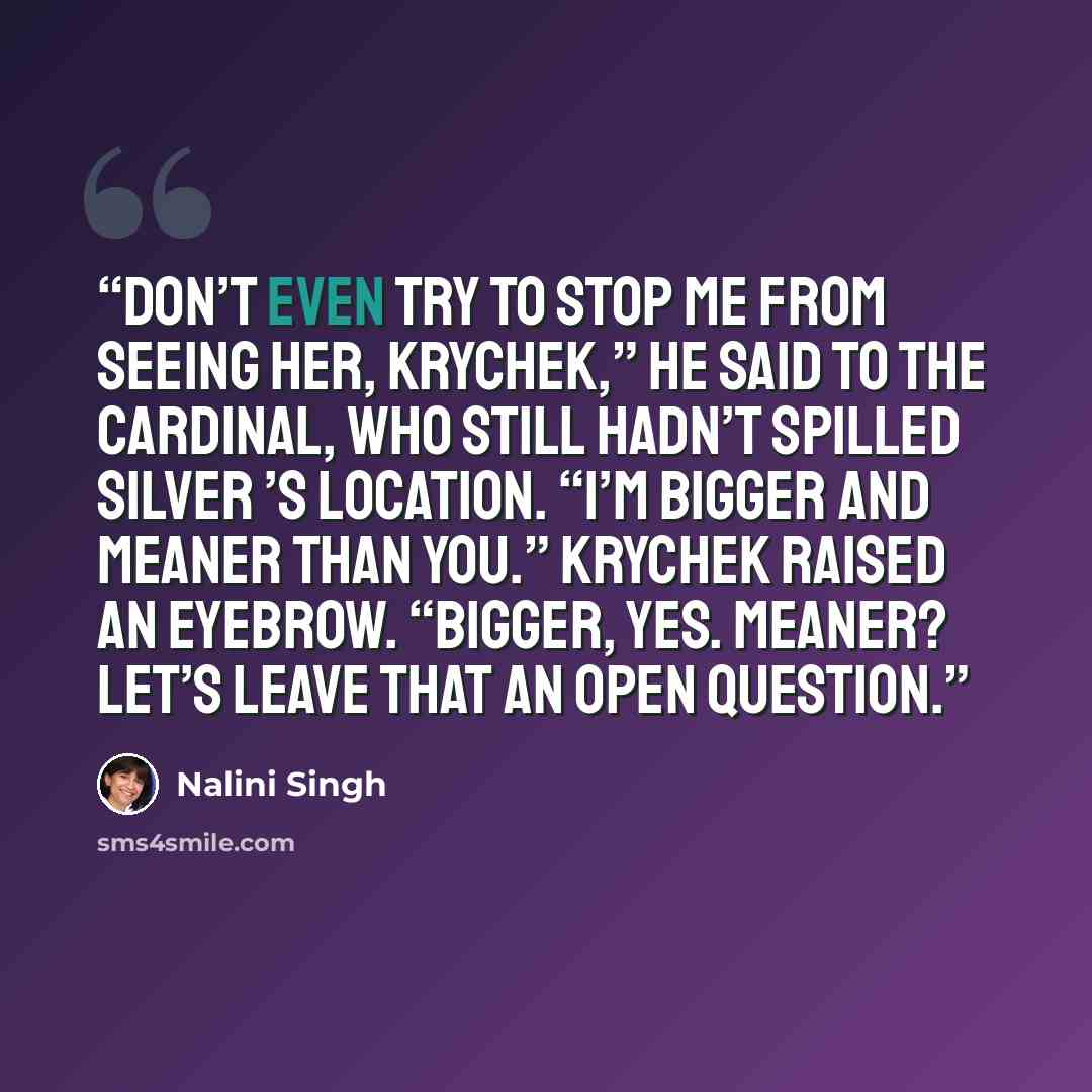 “Don’t even try to stop me from seeing her, Krychek,” he said to the cardinal, who still hadn’t spilled Silver ’s location. “I’m bigger and meaner than you.” Krychek raised an eyebrow. “Bigger, yes. Meaner? Let’s leave that an open question.” quote by Nalini Singh