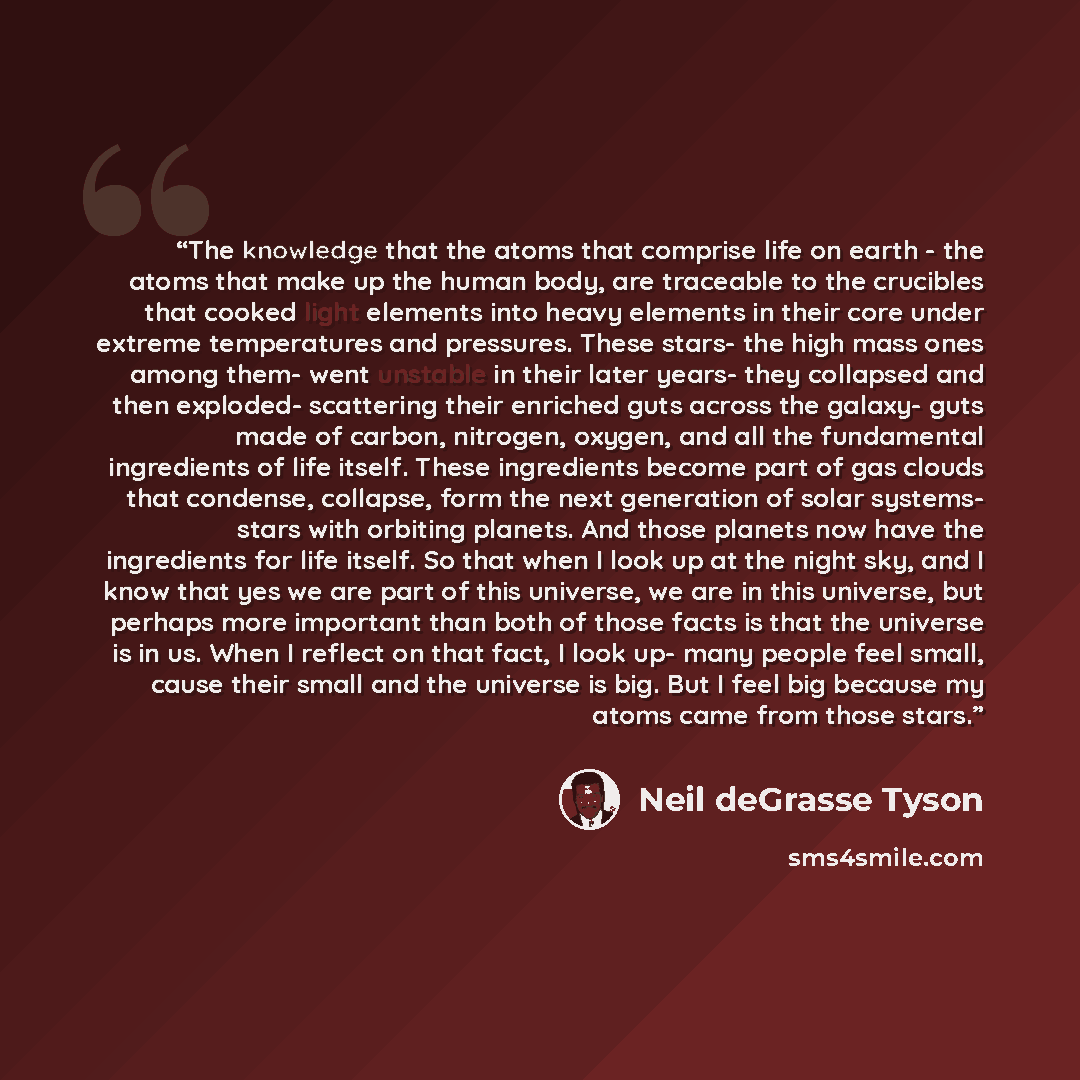 “The knowledge that the atoms that comprise life on earth - the atoms that make up the human body, are traceable to the crucibles that cooked light elements into heavy elements in their core under extreme temperatures and pressures. These stars- the high mass ones among them- went unstable in their…” quote by Neil deGrasse Tyson