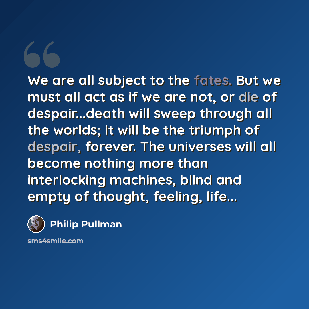 “We are all subject to the fates. But we must all act as if we are not, or die of despair...death will sweep through all the worlds; it will be the triumph of despair, forever. The universes will all become nothing more than interlocking machines, blind and empty of thought, feeling, life...” quote by Philip Pullman