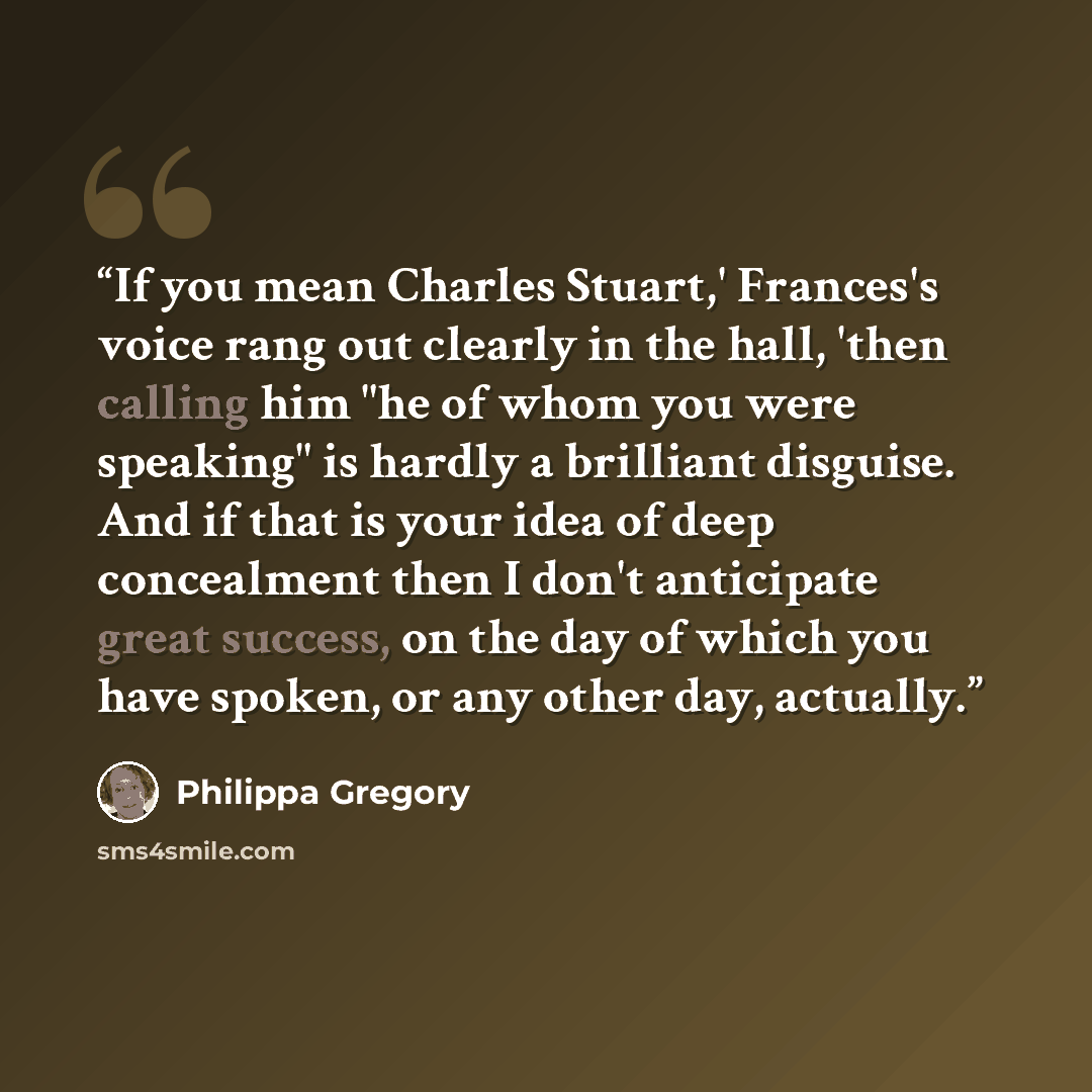 “If you mean Charles Stuart,' Frances's voice rang out clearly in the hall, 'then calling him "he of whom you were speaking" is hardly a brilliant disguise. And if that is your idea of deep concealment then I don't anticipate great success, on the day of which you have spoken, or any other day…” quote by Philippa Gregory