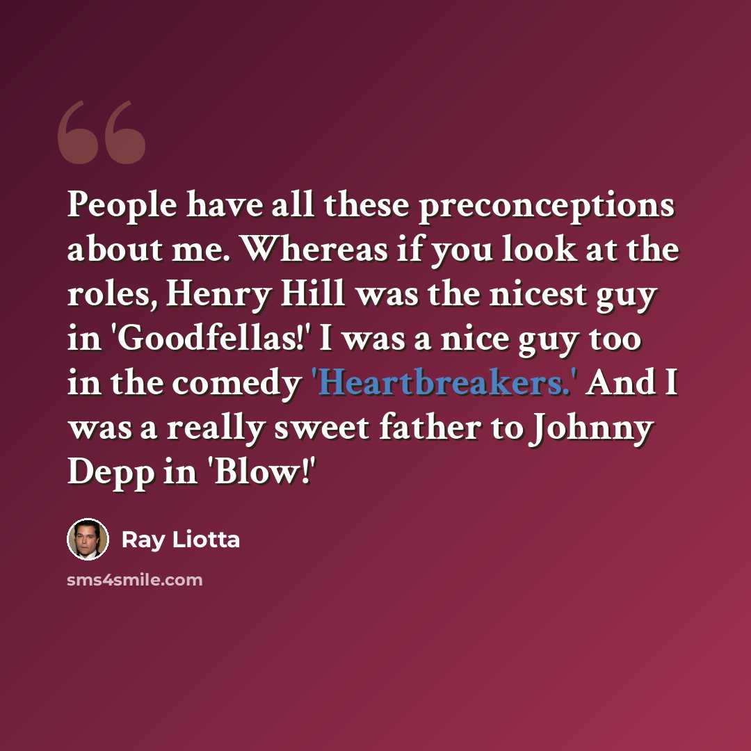 “People have all these preconceptions about me. Whereas if you look at the roles, Henry Hill was the nicest guy in 'Goodfellas!' I was a nice guy too in the comedy 'Heartbreakers.' And I was a really sweet father to Johnny Depp in 'Blow!'” quote by Ray Liotta