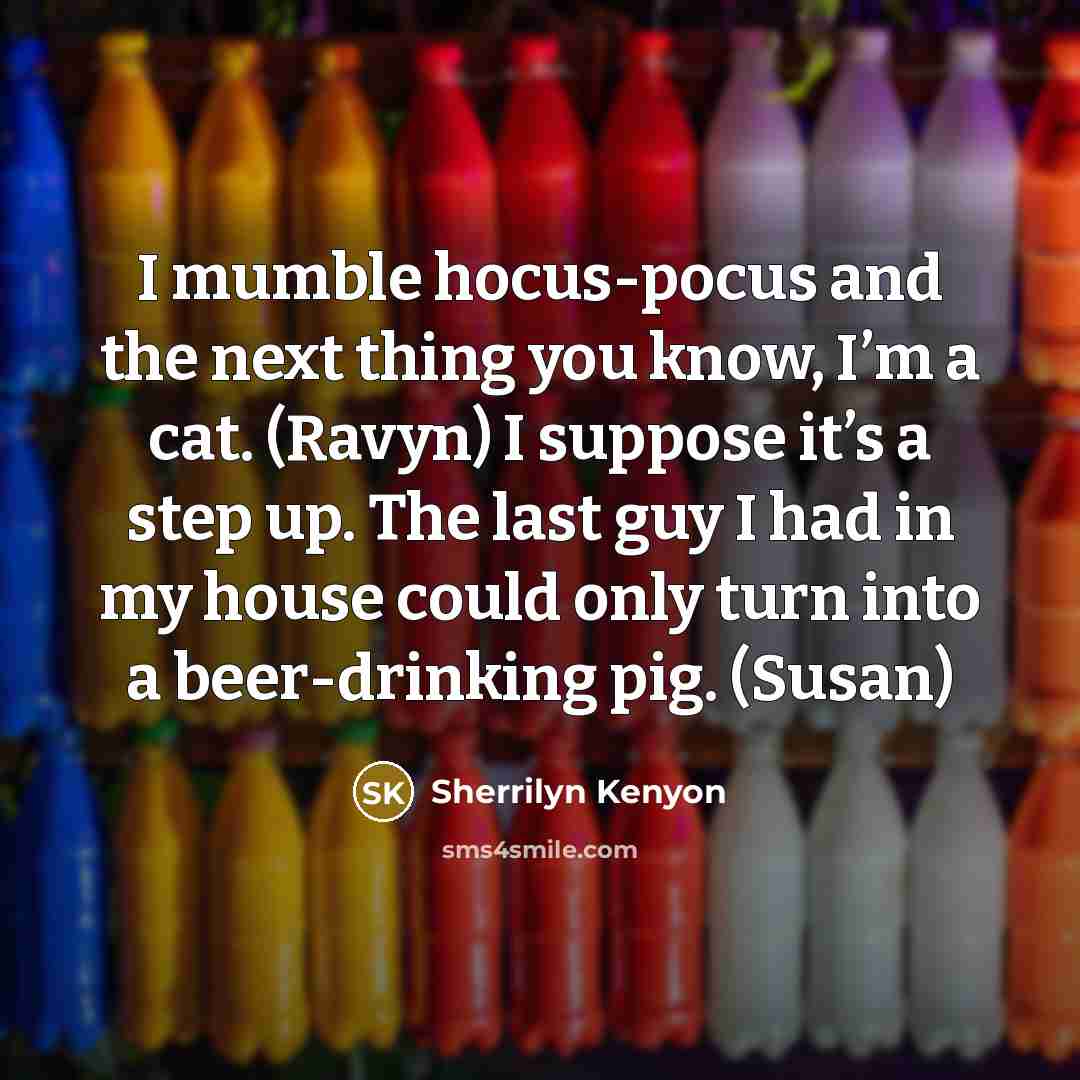 “I mumble hocus-pocus and the next thing you know, I’m a cat. (Ravyn) I suppose it’s a step up. The last guy I had in my house could only turn into a beer-drinking pig. (Susan)” quote by Sherrilyn Kenyon
