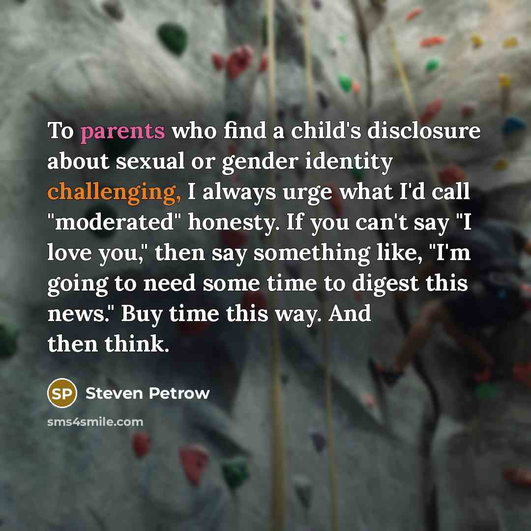 “To parents who find a child's disclosure about sexual or gender identity challenging, I always urge what I'd call "moderated" honesty. If you can't say "I love you," then say something like, "I'm going to need some time to digest this news." Buy time this way. And then think.” quote by Steven Petrow